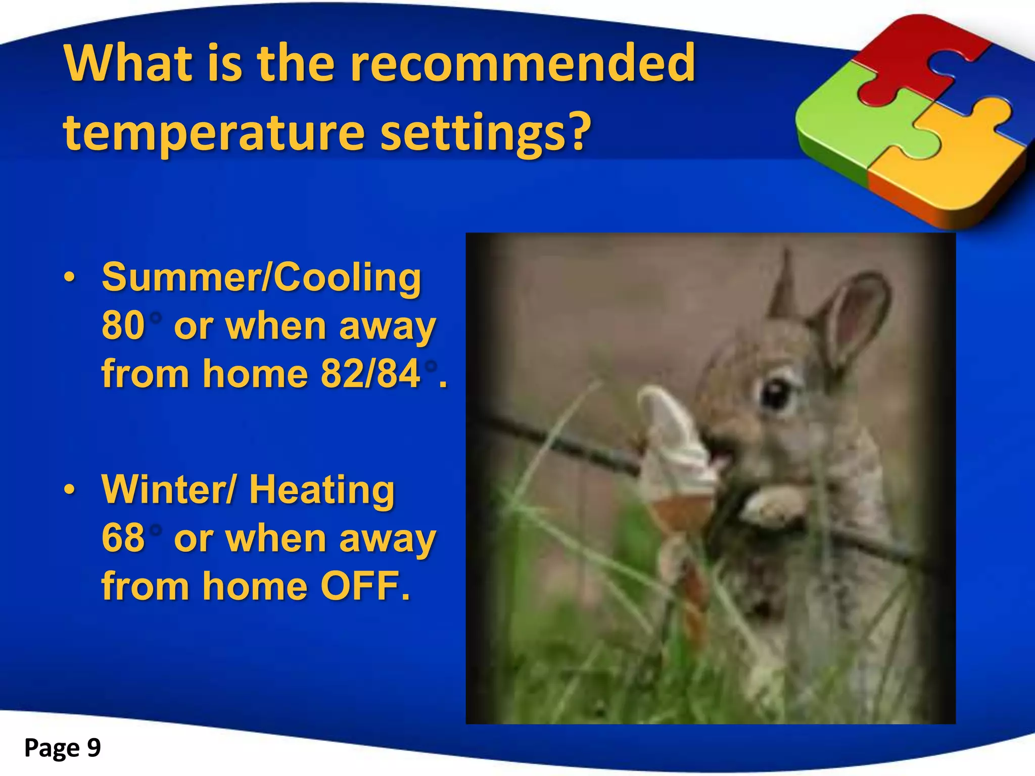 What is the recommended
  temperature settings?

  • Summer/Cooling
    80 or when away
    from home 82/84 .

  • Winter/ Heating
    68 or when away
    from home OFF.


Page 9
 