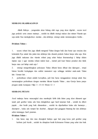 SEORANG OLAHRAGAWAN
dilatih fisiknya , pengenalan akan bidang olah raga yang akan digeluti , secara teori
juga praktek serta aturan mainnya , setelah itu dilatih strategi makan dan minum Vitamin apa
saja untuk bisa meningkatkan stamina , dan akhirnya strategi untuk memenangkan lomba .
Di dalam Tuhan :
1. secara rohani kita juga dilatih mengenal Tuhan dengan baik dan benar apa rencana dan
kehendak-Nya untuk kita jalani dan akhirnya kita disuruh praktek bukan hanya tahu saja. Kita
juga dilatih makanan dan vitamin rohani yang sehat bukan fenomenologi ( hidup dalam
impian saja ) agar stamina rohani makin kuat , mental jadi kuat bukan penakut dan tidak
hanya mau cari hidup enak saja !
2. strategi mengembangkan pekerjaan Tuhan dibumi harus dibuat dan diprogam , tetapi
bukan bersifat kedagingan dan ambisi manusiawi saja sehingga melukai anak-anak Tuhan
lain / Jemaat lain .
3. perlombaan rohani adalah kewajiban, jadi kita harus menggunakan strategi untuk bisa
memenangkan perlombaan dengan meminta hikmat kepada Tuhan , atau Gereja harus punya
progam untuk kemajuan Filipi 3 : 13-14 / Ibrani 12 : 1
SEORANG PETANI
Awal mulanya harus mencangkul atau membajak lebih dulu lahan yang akan ditanami agar
tanah jadi gembur kalau ada batu disingkirkan agar hasil tanaman baik , setelah itu diberi
pupuk , dan benih yang baik ditanamkan , setelah itu diperhatikan kalau ada hamanya ,
disemprot , kalau ada rumput liar dicabuti , dipagari dari gangguan binatang liar dan akhirnya
sabar menunggu hasil panenan.
Di dalam Tuhan :
1. kita harus siap dan mau dicangkul hatinya agar hati yang keras jadi gembur yang
berbatu jadi bersih , setelah itu disiapkan benih Kebenaran Firman yang sehat dan baik
 