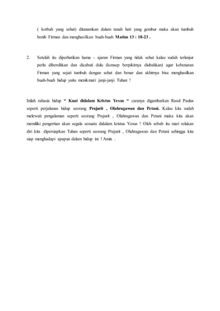 ( kotbah yang sehat) ditanamkan dalam tanah hati yang gembur maka akan tumbuh
benih Firman dan menghasilkan buah-buah Matius 13 : 18-23 .
2. Setelah itu diperhatikan hama - ajaran Firman yang tidak sehat kalau sudah terlanjur
perlu dibersihkan dan dicabuti dulu (konsep berpikirnya diubahkan) agar kebenaran
Firman yang sejati tumbuh dengan sehat dan benar dan akhirnya bisa menghasilkan
buah-buah hidup yaitu menikmati janji-janji Tuhan !
Inilah rahasia hidup “ Kuat didalam Kristus Yesus “ caranya digambarkan Rasul Paulus
seperti perjalanan hidup seorang Prajurit , Olahragawan dan Petani. Kalau kita sudah
melewati pengalaman seperti seorang Prajurit , Olahragawan dan Petani maka kita akan
memiliki pengertian akan segala sesuatu didalam kristus Yesus ! Oleh sebab itu mari relakan
diri kita dipersiapkan Tuhan seperti seorang Prajurit , Olahragawan dan Petani sehingga kita
siap menghadapi apapun dalam hidup ini ! Amin .
 