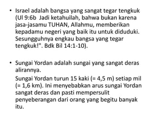 • Israel adalah bangsa yang sangat tegar tengkuk
(Ul 9:6b Jadi ketahuilah, bahwa bukan karena
jasa-jasamu TUHAN, Allahmu, memberikan
kepadamu negeri yang baik itu untuk diduduki.
Sesungguhnya engkau bangsa yang tegar
tengkuk!". Bdk Bil 14:1-10).
• Sungai Yordan adalah sungai yang sangat deras
alirannya.
Sungai Yordan turun 15 kaki (= 4,5 m) setiap mil
(= 1,6 km). Ini menyebabkan arus sungai Yordan
sangat deras dan pasti mempersulit
penyeberangan dari orang yang begitu banyak
itu.
 