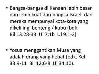 • Bangsa-bangsa di Kanaan lebih besar
dan lebih kuat dari bangsa Israel, dan
mereka mempunyai kota-kota yang
dikelilingi benteng / kubu (bdk.
Bil 13:28-33 Ul 7:1b Ul 9:1-2).
• Yosua menggantikan Musa yang
adalah orang yang hebat (bdk. Kel
33:9-11 Bil 12:6-8 Ul 34:10).
 