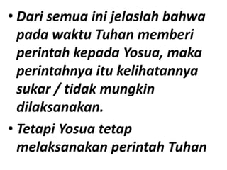 • Dari semua ini jelaslah bahwa
pada waktu Tuhan memberi
perintah kepada Yosua, maka
perintahnya itu kelihatannya
sukar / tidak mungkin
dilaksanakan.
• Tetapi Yosua tetap
melaksanakan perintah Tuhan
 