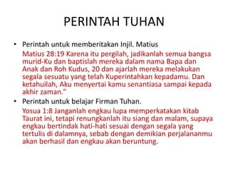 PERINTAH TUHAN
• Perintah untuk memberitakan Injil. Matius
Matius 28:19 Karena itu pergilah, jadikanlah semua bangsa
murid-Ku dan baptislah mereka dalam nama Bapa dan
Anak dan Roh Kudus, 20 dan ajarlah mereka melakukan
segala sesuatu yang telah Kuperintahkan kepadamu. Dan
ketahuilah, Aku menyertai kamu senantiasa sampai kepada
akhir zaman."
• Perintah untuk belajar Firman Tuhan.
Yosua 1:8 Janganlah engkau lupa memperkatakan kitab
Taurat ini, tetapi renungkanlah itu siang dan malam, supaya
engkau bertindak hati-hati sesuai dengan segala yang
tertulis di dalamnya, sebab dengan demikian perjalananmu
akan berhasil dan engkau akan beruntung.
 