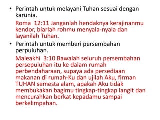 • Perintah untuk melayani Tuhan sesuai dengan
karunia.
Roma 12:11 Janganlah hendaknya kerajinanmu
kendor, biarlah rohmu menyala-nyala dan
layanilah Tuhan.
• Perintah untuk memberi persembahan
perpuluhan.
Maleakhi 3:10 Bawalah seluruh persembahan
persepuluhan itu ke dalam rumah
perbendaharaan, supaya ada persediaan
makanan di rumah-Ku dan ujilah Aku, firman
TUHAN semesta alam, apakah Aku tidak
membukakan bagimu tingkap-tingkap langit dan
mencurahkan berkat kepadamu sampai
berkelimpahan.
 