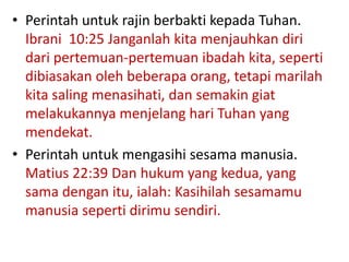 • Perintah untuk rajin berbakti kepada Tuhan.
Ibrani 10:25 Janganlah kita menjauhkan diri
dari pertemuan-pertemuan ibadah kita, seperti
dibiasakan oleh beberapa orang, tetapi marilah
kita saling menasihati, dan semakin giat
melakukannya menjelang hari Tuhan yang
mendekat.
• Perintah untuk mengasihi sesama manusia.
Matius 22:39 Dan hukum yang kedua, yang
sama dengan itu, ialah: Kasihilah sesamamu
manusia seperti dirimu sendiri.
 