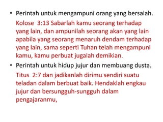 • Perintah untuk mengampuni orang yang bersalah.
Kolose 3:13 Sabarlah kamu seorang terhadap
yang lain, dan ampunilah seorang akan yang lain
apabila yang seorang menaruh dendam terhadap
yang lain, sama seperti Tuhan telah mengampuni
kamu, kamu perbuat jugalah demikian.
• Perintah untuk hidup jujur dan membuang dusta.
Titus 2:7 dan jadikanlah dirimu sendiri suatu
teladan dalam berbuat baik. Hendaklah engkau
jujur dan bersungguh-sungguh dalam
pengajaranmu,
 