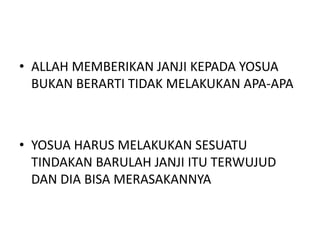 • ALLAH MEMBERIKAN JANJI KEPADA YOSUA
BUKAN BERARTI TIDAK MELAKUKAN APA-APA
• YOSUA HARUS MELAKUKAN SESUATU
TINDAKAN BARULAH JANJI ITU TERWUJUD
DAN DIA BISA MERASAKANNYA
 