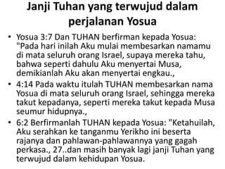 Janji Tuhan yang terwujud dalam
perjalanan Yosua
• Yosua 3:7 Dan TUHAN berfirman kepada Yosua:
"Pada hari inilah Aku mulai membesarkan namamu
di mata seluruh orang Israel, supaya mereka tahu,
bahwa seperti dahulu Aku menyertai Musa,
demikianlah Aku akan menyertai engkau.,
• 4:14 Pada waktu itulah TUHAN membesarkan nama
Yosua di mata seluruh orang Israel, sehingga mereka
takut kepadanya, seperti mereka takut kepada Musa
seumur hidupnya.,
• 6:2 Berfirmanlah TUHAN kepada Yosua: "Ketahuilah,
Aku serahkan ke tanganmu Yerikho ini beserta
rajanya dan pahlawan-pahlawannya yang gagah
perkasa., 27..dan masih banyak lagi janji Tuhan yang
terwujud dalam kehidupan Yosua.
 