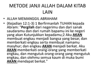 METODE JANJI ALLAH DALAM KITAB
LAIN
• ALLAH MEMANGGIL ABRAHAM
• (Kejadian 12:1-3) 1 Berfirmanlah TUHAN kepada
Abram: "Pergilah dari negerimu dan dari sanak
saudaramu dan dari rumah bapamu ini ke negeri
yang akan Kutunjukkan kepadamu;2 Aku AKAN
membuat engkau menjadi bangsa yang besar, dan
memberkati engkau serta membuat namamu
masyhur; dan engkau AKAN menjadi berkat. Aku
AKAN memberkati orang-orang yang memberkati
engkau, dan mengutuk orang-orang yang mengutuk
engkau, dan olehmu semua kaum di muka bumi
AKAN mendapat berkat."
 