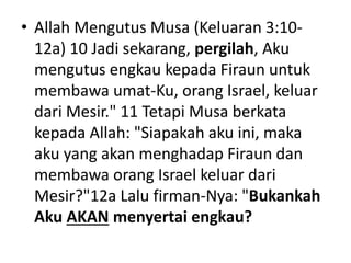 • Allah Mengutus Musa (Keluaran 3:10-
12a) 10 Jadi sekarang, pergilah, Aku
mengutus engkau kepada Firaun untuk
membawa umat-Ku, orang Israel, keluar
dari Mesir." 11 Tetapi Musa berkata
kepada Allah: "Siapakah aku ini, maka
aku yang akan menghadap Firaun dan
membawa orang Israel keluar dari
Mesir?"12a Lalu firman-Nya: "Bukankah
Aku AKAN menyertai engkau?
 