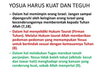 YOSUA HARUS KUAT DAN TEGUH
– Dalam hal memimpin orang Israel. Jangan sampai
dipengaruhi oleh keinginan orang Israel yang
kecenderungannya memberontak kepada Tuhan
Allah (7,18).
– Dalam hal menyelidiki Hukum Taurat (Firman
Tuhan). Melalui Hukum taurat Allah memberikan
pedoman-pedoman yang memampukan Yosua
untuk bertindak sesuai dengan kemauannya Tuhan
(8).
– Dalam hal melakukan Tugas merebut tanah
perjanjian. Yosua tidak boleh takut (alkitab: kecut
dan tawar hati) menghadapi orang kanaan yang
cenderung kuat, sebab Allah menyertai (9).
 