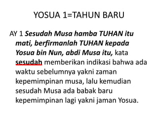 YOSUA 1=TAHUN BARU
AY 1 Sesudah Musa hamba TUHAN itu
mati, berfirmanlah TUHAN kepada
Yosua bin Nun, abdi Musa itu, kata
sesudah memberikan indikasi bahwa ada
waktu sebelumnya yakni zaman
kepemimpinan musa, lalu kemudian
sesudah Musa ada babak baru
kepemimpinan lagi yakni jaman Yosua.
 