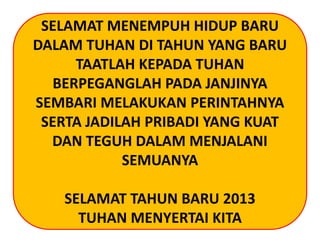 SELAMAT MENEMPUH HIDUP BARU
DALAM TUHAN DI TAHUN YANG BARU
TAATLAH KEPADA TUHAN
BERPEGANGLAH PADA JANJINYA
SEMBARI MELAKUKAN PERINTAHNYA
SERTA JADILAH PRIBADI YANG KUAT
DAN TEGUH DALAM MENJALANI
SEMUANYA
SELAMAT TAHUN BARU 2013
TUHAN MENYERTAI KITA
 