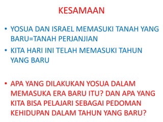 KESAMAAN
• YOSUA DAN ISRAEL MEMASUKI TANAH YANG
BARU=TANAH PERJANJIAN
• KITA HARI INI TELAH MEMASUKI TAHUN
YANG BARU
• APA YANG DILAKUKAN YOSUA DALAM
MEMASUKA ERA BARU ITU? DAN APA YANG
KITA BISA PELAJARI SEBAGAI PEDOMAN
KEHIDUPAN DALAM TAHUN YANG BARU?
 