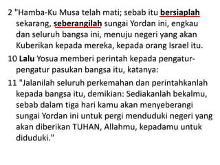 2 "Hamba-Ku Musa telah mati; sebab itu bersiaplah
sekarang, seberangilah sungai Yordan ini, engkau
dan seluruh bangsa ini, menuju negeri yang akan
Kuberikan kepada mereka, kepada orang Israel itu.
10 Lalu Yosua memberi perintah kepada pengatur-
pengatur pasukan bangsa itu, katanya:
11 "Jalanilah seluruh perkemahan dan perintahkanlah
kepada bangsa itu, demikian: Sediakanlah bekalmu,
sebab dalam tiga hari kamu akan menyeberangi
sungai Yordan ini untuk pergi menduduki negeri yang
akan diberikan TUHAN, Allahmu, kepadamu untuk
diduduki."
 