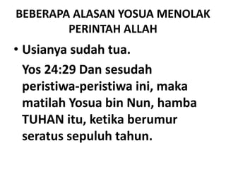 BEBERAPA ALASAN YOSUA MENOLAK
PERINTAH ALLAH
• Usianya sudah tua.
Yos 24:29 Dan sesudah
peristiwa-peristiwa ini, maka
matilah Yosua bin Nun, hamba
TUHAN itu, ketika berumur
seratus sepuluh tahun.
 