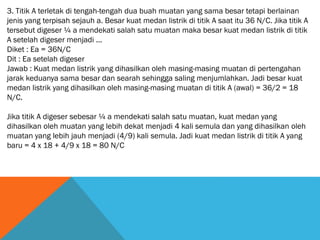 3. Titik A terletak di tengah-tengah dua buah muatan yang sama besar tetapi berlainan
jenis yang terpisah sejauh a. Besar kuat medan listrik di titik A saat itu 36 N/C. Jika titik A
tersebut digeser ¼ a mendekati salah satu muatan maka besar kuat medan listrik di titik
A setelah digeser menjadi ...
Diket : Ea = 36N/C
Dit : Ea setelah digeser
Jawab : Kuat medan listrik yang dihasilkan oleh masing-masing muatan di pertengahan
jarak keduanya sama besar dan searah sehingga saling menjumlahkan. Jadi besar kuat
medan listrik yang dihasilkan oleh masing-masing muatan di titik A (awal) = 36/2 = 18
N/C.
Jika titik A digeser sebesar ¼ a mendekati salah satu muatan, kuat medan yang
dihasilkan oleh muatan yang lebih dekat menjadi 4 kali semula dan yang dihasilkan oleh
muatan yang lebih jauh menjadi (4/9) kali semula. Jadi kuat medan listrik di titik A yang
baru = 4 x 18 + 4/9 x 18 = 80 N/C
 