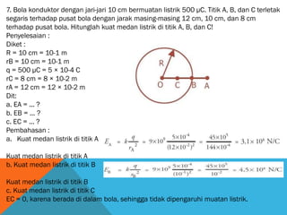 7. Bola konduktor dengan jari-jari 10 cm bermuatan listrik 500 μC. Titik A, B, dan C terletak
segaris terhadap pusat bola dengan jarak masing-masing 12 cm, 10 cm, dan 8 cm
terhadap pusat bola. Hitunglah kuat medan listrik di titik A, B, dan C!
Penyelesaian :
Diket :
R = 10 cm = 10-1 m
rB = 10 cm = 10-1 m
q = 500 μC = 5 × 10-4 C
rC = 8 cm = 8 × 10-2 m
rA = 12 cm = 12 × 10-2 m
Dit:
a. EA = ... ?
b. EB = ... ?
c. EC = ... ?
Pembahasan :
a. Kuat medan listrik di titik A
Kuat medan listrik di titik A
b. Kuat medan listrik di titik B
Kuat medan listrik di titik B
c. Kuat medan listrik di titik C
EC = 0, karena berada di dalam bola, sehingga tidak dipengaruhi muatan listrik.
 