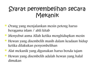 Syarat penyembelihan secara
Mekanik
 Orang

yang menjalankan mesin potong harus
beragama islam / ahli kitab
 Menyebut asma Allah ketika menghidupkan mesin
 Hewan yang disembelih masih dalam keadaan hidup
ketika dilakukan penyembelihan
 Alat mekanik yang digunakan harus benda tajam
 Hewan yang disembelih adalah hewan yang halal
dimakan

 