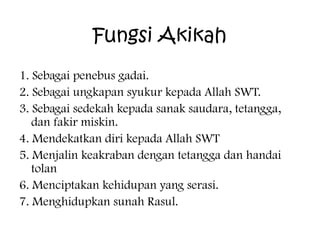 Fungsi Akikah
1. Sebagai penebus gadai.
2. Sebagai ungkapan syukur kepada Allah SWT.
3. Sebagai sedekah kepada sanak saudara, tetangga,
dan fakir miskin.
4. Mendekatkan diri kepada Allah SWT
5. Menjalin keakraban dengan tetangga dan handai
tolan
6. Menciptakan kehidupan yang serasi.
7. Menghidupkan sunah Rasul.

 