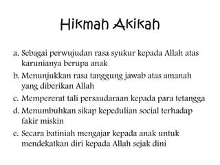 Hikmah Akikah
a. Sebagai perwujudan rasa syukur kepada Allah atas
karunianya berupa anak
b. Menunjukkan rasa tanggung jawab atas amanah
yang diberikan Allah
c. Mempererat tali persaudaraan kepada para tetangga
d. Menumbuhkan sikap kepedulian social terhadap
fakir miskin
e. Secara batiniah mengajar kepada anak untuk
mendekatkan diri kepada Allah sejak dini

 