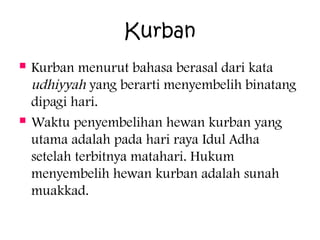 Kurban




Kurban menurut bahasa berasal dari kata
udhiyyah yang berarti menyembelih binatang
dipagi hari.
Waktu penyembelihan hewan kurban yang
utama adalah pada hari raya Idul Adha
setelah terbitnya matahari. Hukum
menyembelih hewan kurban adalah sunah
muakkad.

 