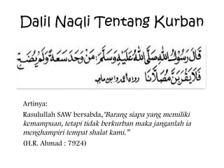 Dalil Naqli Tentang Kurban

Artinya:
Rasulullah SAW bersabda,"Barang siapa yang memiliki
kemampuan, tetapi tidak berkurban maka janganlah ia
menghampiri tempat shalat kami.”
(H.R. Ahmad : 7924)

 