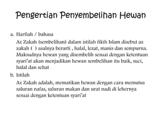 Pengertian Penyembelihan Hewan
a. Harfiah / bahasa
Az Zakah (sembelihan) dalam istilah fikih Islam disebut az
zakah ( ) asalnya berarti , halal, lezat, manis dan sempurna.
Maksudnya hewan yang disembelih sesuai dengan ketentuan
syari’at akan menjadikan hewan sembelihan itu baik, suci,
halal dan sehat
b. Istilah
Az Zakah adalah, mematikan hewan dengan cara memutus
saluran nafas, saluran makan dan urat nadi di lehernya
sesuai dengan ketentuan syari’at

 