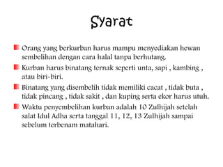 Syarat
Orang yang berkurban harus mampu menyediakan hewan
sembelihan dengan cara halal tanpa berhutang.
Kurban harus binatang ternak seperti unta, sapi , kambing ,
atau biri-biri.
Binatang yang disembelih tidak memiliki cacat , tidak buta ,
tidak pincang , tidak sakit , dan kuping serta ekor harus utuh.
Waktu penyembelihan kurban adalah 10 Zulhijah setelah
salat Idul Adha serta tanggal 11, 12, 13 Zulhijah sampai
sebelum terbenam matahari.

 