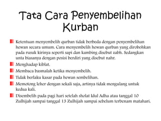Tata Cara Penyembelihan
Kurban
Ketentuan menyembelih qurban tidak berbeda dengan penyembelihan
hewan secara umum. Cara menyembelih hewan qurban yang dirobohkan
pada rusuk kirinya seperti sapi dan kambing disebut zabh. Sedangkan
unta biasanya dengan posisi berdiri yang disebut nahr.
Menghadap kiblat.
Membaca basmalah ketika menyembelih.
Tidak berlaku kasar pada hewan sembelihan.
Memotong leher dengan sekali saja, artinya tidak mengulang untuk
kedua kali.
Disembelih pada pagi hari setelah sholat Idul Adha atau tanggal 10
Zulhijah sampai tanggal 13 Zulhijah sampai sebelum terbenam matahari.

 