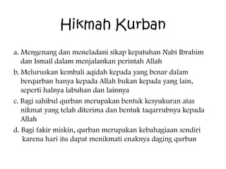 Hikmah Kurban
a. Mengenang dan meneladani sikap kepatuhan Nabi Ibrahim
dan Ismail dalam menjalankan perintah Allah
b. Meluruskan kembali aqidah kepada yang benar dalam
berqurban hanya kepada Allah bukan kepada yang lain,
seperti halnya labuhan dan lainnya
c. Bagi sahibul qurban merupakan bentuk kesyukuran atas
nikmat yang telah diterima dan bentuk taqarrubnya kepada
Allah
d. Bagi fakir miskin, qurban merupakan kebahagiaan sendiri
karena hari itu dapat menikmati enaknya daging qurban

 