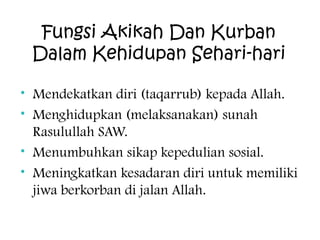 Fungsi Akikah Dan Kurban
Dalam Kehidupan Sehari-hari
• Mendekatkan diri (taqarrub) kepada Allah.
• Menghidupkan (melaksanakan) sunah
Rasulullah SAW.
• Menumbuhkan sikap kepedulian sosial.
• Meningkatkan kesadaran diri untuk memiliki
jiwa berkorban di jalan Allah.

 