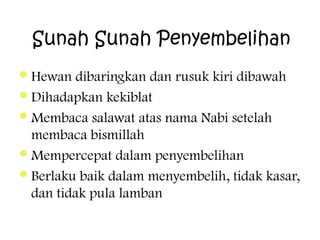 Sunah Sunah Penyembelihan
 Hewan

dibaringkan dan rusuk kiri dibawah
 Dihadapkan kekiblat
 Membaca salawat atas nama Nabi setelah
membaca bismillah
 Mempercepat dalam penyembelihan
 Berlaku baik dalam menyembelih, tidak kasar,
dan tidak pula lamban

 