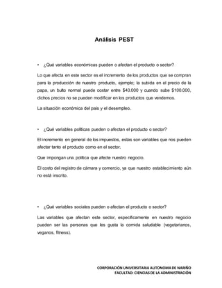 CORPORACIÓNUNIVERSITARIA AUTONOMADE NARIÑO
FACULTAD: CIENCIASDE LA ADMINISTRACIÓN
Análisis PEST
• ¿Qué variables económicas pueden o afectan el producto o sector?
Lo que afecta en este sector es el incremento de los productos que se compran
para la producción de nuestro producto, ejemplo; la subida en el precio de la
papa, un bulto normal puede costar entre $40.000 y cuando sube $100.000,
dichos precios no se pueden modificar en los productos que vendemos.
La situación económica del país y el desempleo.
• ¿Qué variables políticas pueden o afectan el producto o sector?
El incremento en general de los impuestos, estas son variables que nos pueden
afectar tanto el producto como en el sector.
Que impongan una política que afecte nuestro negocio.
El costo del registro de cámara y comercio, ya que nuestro establecimiento aún
no está inscrito.
• ¿Qué variables sociales pueden o afectan el producto o sector?
Las variables que afectan este sector, específicamente en nuestro negocio
pueden ser las personas que les gusta la comida saludable (vegetarianos,
veganos, fitness).
 