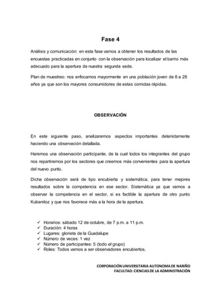 CORPORACIÓNUNIVERSITARIA AUTONOMADE NARIÑO
FACULTAD: CIENCIASDE LA ADMINISTRACIÓN
Fase 4
Análisis y comunicación: en esta fase vamos a obtener los resultados de las
encuestas practicadas en conjunto con la observación para localizar el barrio más
adecuado para la apertura de nuestra segunda sede.
Plan de muestreo: nos enfocamos mayormente en una población joven de 8 a 28
años ya que son los mayores consumidores de estas comidas rápidas.
OBSERVACIÓN
En este siguiente paso, analizaremos aspectos importantes detenidamente
haciendo una observación detallada.
Haremos una observación participante, de la cual todos los integrantes del grupo
nos repartiremos por los sectores que creemos más convenientes para la apertura
del nuevo punto.
Dicha observación será de tipo encubierta y sistemática, para tener mejores
resultados sobre la competencia en ese sector. Sistemática ya que vamos a
observar la competencia en el sector, si es factible la apertura de otro punto
Kubanitoz y que nos favorece más a la hora de la apertura.
 Horarios: sábado 12 de octubre, de 7 p.m. a 11 p.m.
 Duración: 4 horas
 Lugares: glorieta de la Guadalupe
 Número de veces: 1 vez
 Número de participantes: 5 (todo el grupo)
 Roles: Todos vamos a ser observadores encubiertos.
 