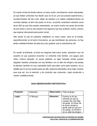 CORPORACIÓNUNIVERSITARIA AUTONOMADE NARIÑO
FACULTAD: CIENCIASDE LA ADMINISTRACIÓN
En cuanto al sitio de donde colocar un nuevo punto, encontramos varias respuestas,
ya que habían personas nos decían que en el sur, por sus propias experiencias y
acontecimientos del día a día, salían de estudiar y no habían establecimientos de
comidas rápidas, al abrir otro punto en el sur, se podría considerar colocarlo cerca
de la USC ya que dice nuestro entrevistado, se mueve mucho las zonas de comida
de ese sector y casi no dan abasto o los negocios que hay se llenan mucho y tenían
que esperar demasiado para poder comer.
Otro sector el cual se evaluaría establecer un nuevo punto, seria en el oriente,
específicamente en el barrio Comuneros, ya que manifiestan las personas, no hay
tantos establecimientos de este tipo y les gustaría que lo colocáramos ahí.
En cuanto al ambiente, el cómo se imaginan este nuevo punto, estuvieron muy de
acuerdo en que quisieran encontrar un ambiente más familiar, con juegos para
niños, música tranquila, en pocas palabras un lugar tranquilo donde puedan
degustar nuestros productos con sus familias o en un plan de amigos o de pareja;
la atención también es muy importante tanto para ellos como para nosotros, es un
detalle que no se nos puede pasar por alto, debemos atenderlos de la mejor manera
para que así, con la atención y los producto que consuman, sigan acudiendo a
nuestro establecimiento.
GUIA OBSERVACIÓN PARTICIPATIVA
Proyecto: Kubanitoz Observador: Todo el grupo.
Lugar: J7 Ricuras Situación: Fuimos un fin de
semana ya que es
cuando hay más flujo
de gente, en horas de
la noche donde la
gente sale ya sea con
su pareja, en familia o
en un plan de amigos.
 