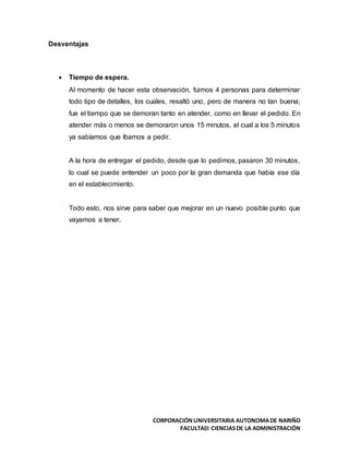 CORPORACIÓNUNIVERSITARIA AUTONOMADE NARIÑO
FACULTAD: CIENCIASDE LA ADMINISTRACIÓN
Desventajas
 Tiempo de espera.
Al momento de hacer esta observación, fuimos 4 personas para determinar
todo tipo de detalles, los cuales, resaltó uno, pero de manera no tan buena;
fue el tiempo que se demoran tanto en atender, como en llevar el pedido. En
atender más o menos se demoraron unos 15 minutos, el cual a los 5 minutos
ya sabíamos que íbamos a pedir.
A la hora de entregar el pedido, desde que lo pedimos, pasaron 30 minutos,
lo cual se puede entender un poco por la gran demanda que había ese día
en el establecimiento.
Todo esto, nos sirve para saber que mejorar en un nuevo posible punto que
vayamos a tener.
 