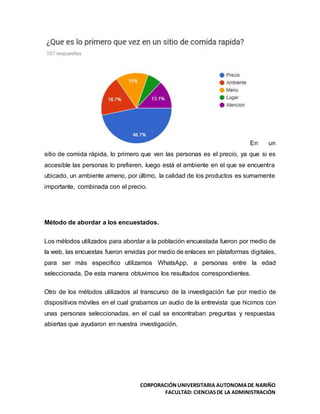 CORPORACIÓNUNIVERSITARIA AUTONOMADE NARIÑO
FACULTAD: CIENCIASDE LA ADMINISTRACIÓN
En un
sitio de comida rápida, lo primero que ven las personas es el precio, ya que si es
accesible las personas lo prefieren, luego está el ambiente en el que se encuentra
ubicado, un ambiente ameno, por último, la calidad de los productos es sumamente
importante, combinada con el precio.
Método de abordar a los encuestados.
Los métodos utilizados para abordar a la población encuestada fueron por medio de
la web, las encuestas fueron envidas por medio de enlaces en plataformas digitales,
para ser más especifico utilizamos WhatsApp, a personas entre la edad
seleccionada. De esta manera obtuvimos los resultados correspondientes.
Otro de los métodos utilizados al transcurso de la investigación fue por medio de
dispositivos móviles en el cual grabamos un audio de la entrevista que hicimos con
unas personas seleccionadas, en el cual se encontraban preguntas y respuestas
abiertas que ayudaron en nuestra investigación.
 