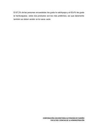 CORPORACIÓNUNIVERSITARIA AUTONOMADE NARIÑO
FACULTAD: CIENCIASDE LA ADMINISTRACIÓN
El 67,3% de las personas encuestadas les gusta la salchipapa y el 65,4% les gusta
la hamburguesa, estos dos productos son los más preferidos, así que claramente
también se deben vender en la nueva sede.
 