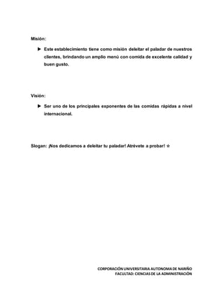 CORPORACIÓNUNIVERSITARIA AUTONOMADE NARIÑO
FACULTAD: CIENCIASDE LA ADMINISTRACIÓN
Misión:
 Este establecimiento tiene como misión deleitar el paladar de nuestros
clientes, brindando un amplio menú con comida de excelente calidad y
buen gusto.
Visión:
 Ser uno de los principales exponentes de las comidas rápidas a nivel
internacional.
Slogan: ¡Nos dedicamos a deleitar tu paladar! Atrévete a probar! ☆
 