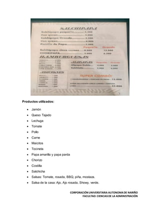 CORPORACIÓNUNIVERSITARIA AUTONOMADE NARIÑO
FACULTAD: CIENCIASDE LA ADMINISTRACIÓN
Productos utilizados:
 Jamón
 Queso Tajado
 Lechuga
 Tomate
 Pollo
 Carne
 Maicitos
 Tocineta
 Papa amarilla y papa parda
 Chorizo
 Costilla
 Salchicha
 Salsas: Tomate, rosada, BBQ, piña, mostaza.
 Salsa de la casa: Ajo, Ajo rosada, Showy, verde.
 