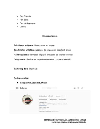 CORPORACIÓNUNIVERSITARIA AUTONOMADE NARIÑO
FACULTAD: CIENCIASDE LA ADMINISTRACIÓN
 Pan Francés
 Pan colita
 Pan hamburguesa
 Cebolla
Empaquetadura
Salchipapa y alipapa: Se empacan en icopor.
Sándwiches y Colitas cubanas: Se empaca en papel anti graso.
Hamburguesa: Se empaca en papel anti graso de colores e icopor.
Desgranado: Se sirve en un plato desechable con papel aluminio.
Marketing de la empresa:
Redes sociales:
 Instagram: Kubanitoz_Oficial
 