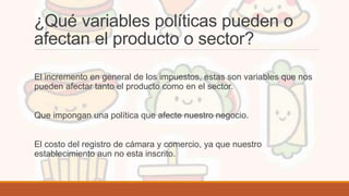 ¿Qué variables políticas pueden o
afectan el producto o sector?
El incremento en general de los impuestos, estas son variables que nos
pueden afectar tanto el producto como en el sector.
Que impongan una política que afecte nuestro negocio.
El costo del registro de cámara y comercio, ya que nuestro
establecimiento aun no esta inscrito.
 