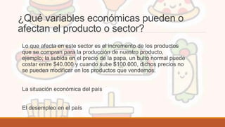 ¿Qué variables económicas pueden o
afectan el producto o sector?
Lo que afecta en este sector es el incremento de los productos
que se compran para la producción de nuestro producto,
ejemplo; la subida en el precio de la papa, un bulto normal puede
costar entre $40.000 y cuando sube $100.000, dichos precios no
se pueden modificar en los productos que vendemos.
La situación económica del país
El desempleo en el país
 