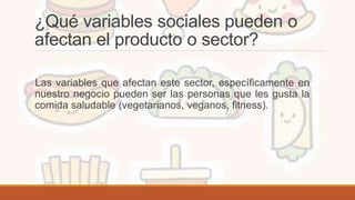 ¿Qué variables sociales pueden o
afectan el producto o sector?
Las variables que afectan este sector, específicamente en
nuestro negocio pueden ser las personas que les gusta la
comida saludable (vegetarianos, veganos, fitness).
 