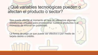 ¿Qué variables tecnológicas pueden o
afectan el producto o sector?
Nos puede afectar al momento en que no utilicemos algunas
plataformas virtuales para promocionar nuestros productos o al
momento de innovar en publicidad.
La forma de pago ya que puede ser efectivo o por medio de
tarjeta debito o crédito.
 