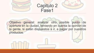 Capitulo 2
Fase1
Objetivo general: analizar otro posible punto de
apertura en la ciudad, teniendo en cuenta la opinión de
la gente, si están dispuestos a ir, a pagar por nuestros
productos.
 