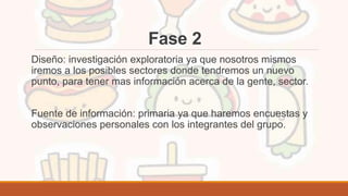 Fase 2
Diseño: investigación exploratoria ya que nosotros mismos
iremos a los posibles sectores donde tendremos un nuevo
punto, para tener mas información acerca de la gente, sector.
Fuente de información: primaria ya que haremos encuestas y
observaciones personales con los integrantes del grupo.
 