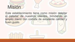 Misión
Este establecimiento tiene como misión deleitar
el paladar de nuestros clientes, brindando un
amplio menú con comida de excelente calidad y
buen gusto.
 