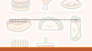 Se puede observar que es un sitio bastante transcurrido por personas de a pie, que llegan a
comer al sitio o a llevar.
 
